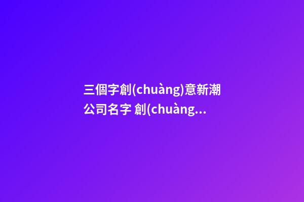 三個字創(chuàng)意新潮公司名字 創(chuàng)意新潮公司名字大全